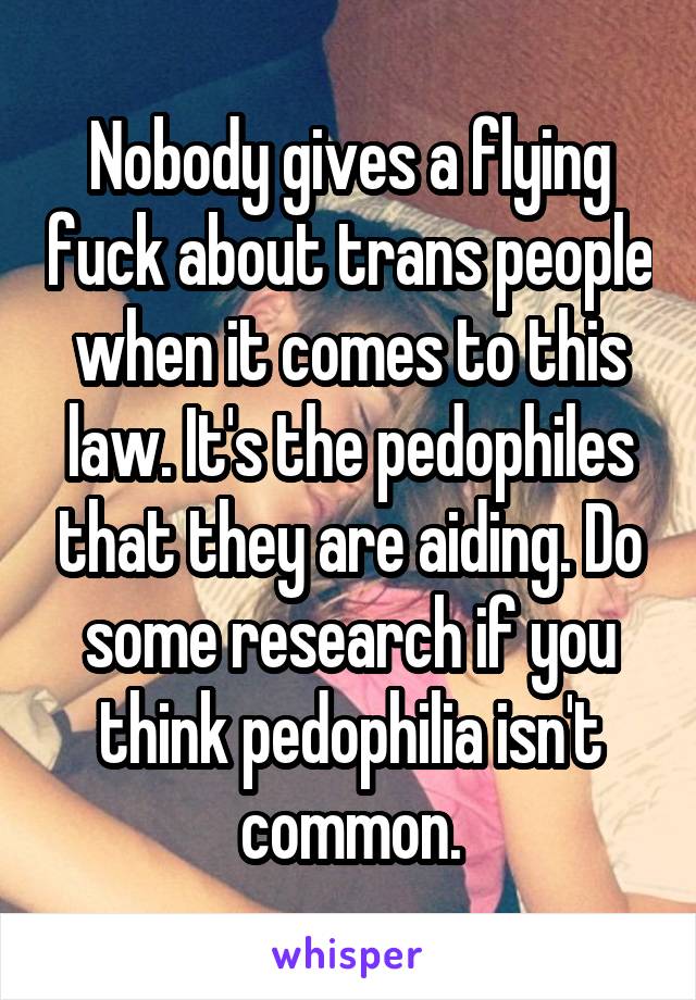 Nobody gives a flying fuck about trans people when it comes to this law. It's the pedophiles that they are aiding. Do some research if you think pedophilia isn't common.