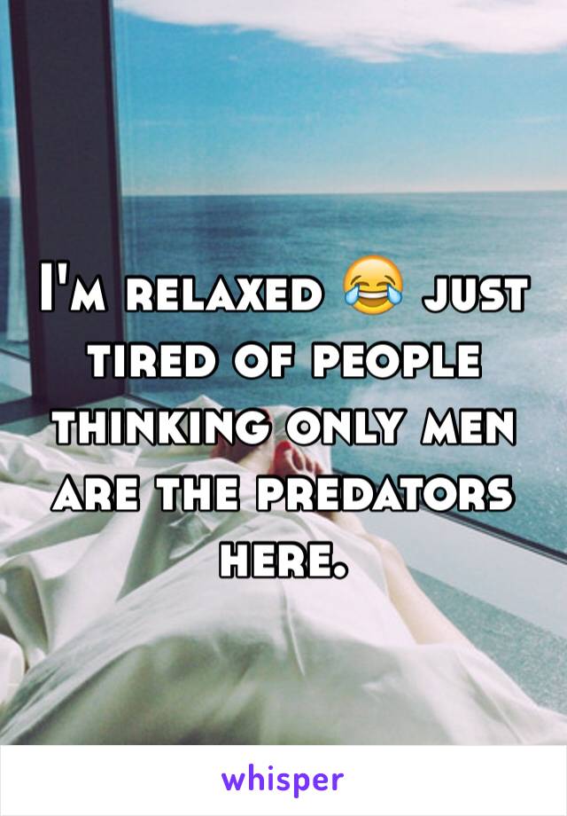 I'm relaxed 😂 just tired of people thinking only men are the predators here. 