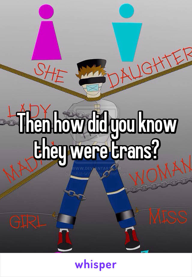 Then how did you know they were trans?