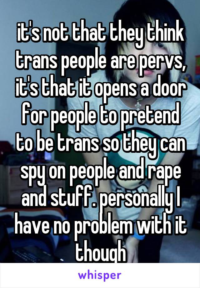 it's not that they think trans people are pervs, it's that it opens a door for people to pretend to be trans so they can spy on people and rape and stuff. personally I have no problem with it though