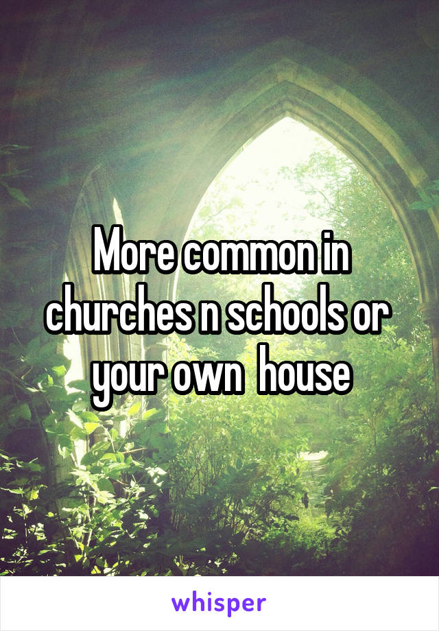 More common in churches n schools or  your own  house