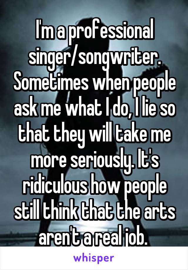 I'm a professional singer/songwriter. Sometimes when people ask me what I do, I lie so that they will take me more seriously. It's ridiculous how people still think that the arts aren't a real job. 