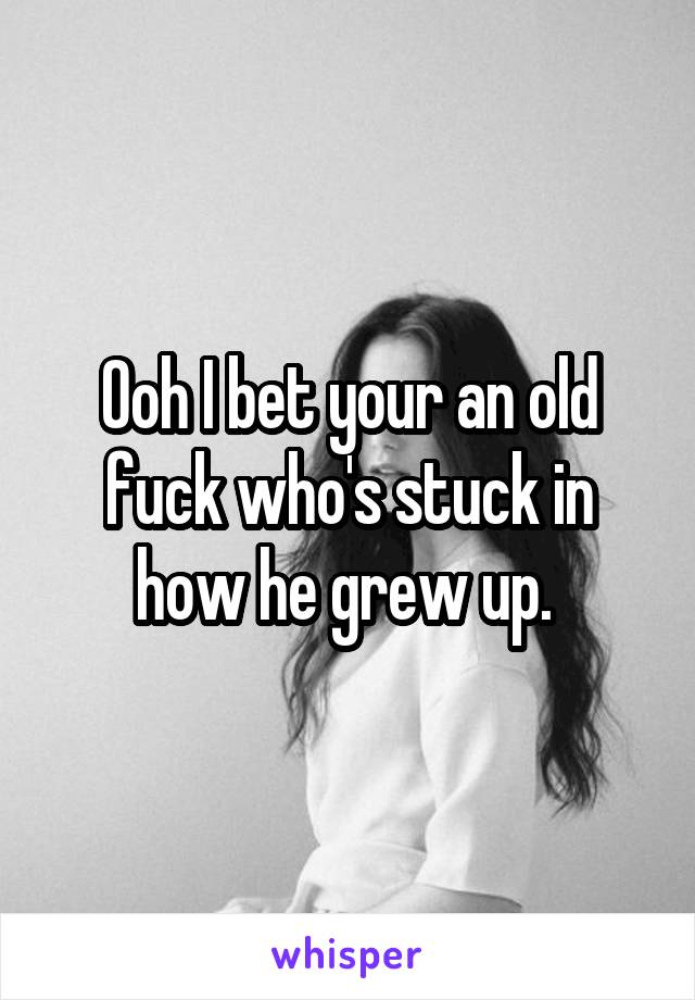 Ooh I bet your an old fuck who's stuck in how he grew up. 