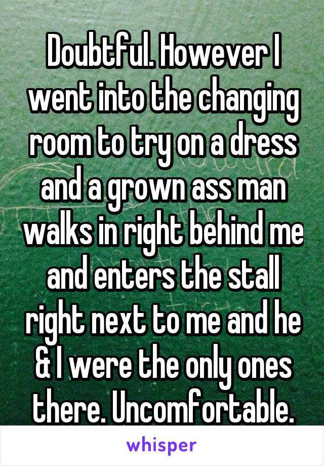 Doubtful. However I went into the changing room to try on a dress and a grown ass man walks in right behind me and enters the stall right next to me and he & I were the only ones there. Uncomfortable.