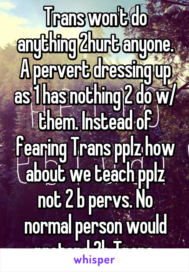 Trans won't do anything 2hurt anyone. A pervert dressing up as 1 has nothing 2 do w/ them. Instead of fearing Trans pplz how about we teach pplz not 2 b pervs. No normal person would pretend 2b Trans 