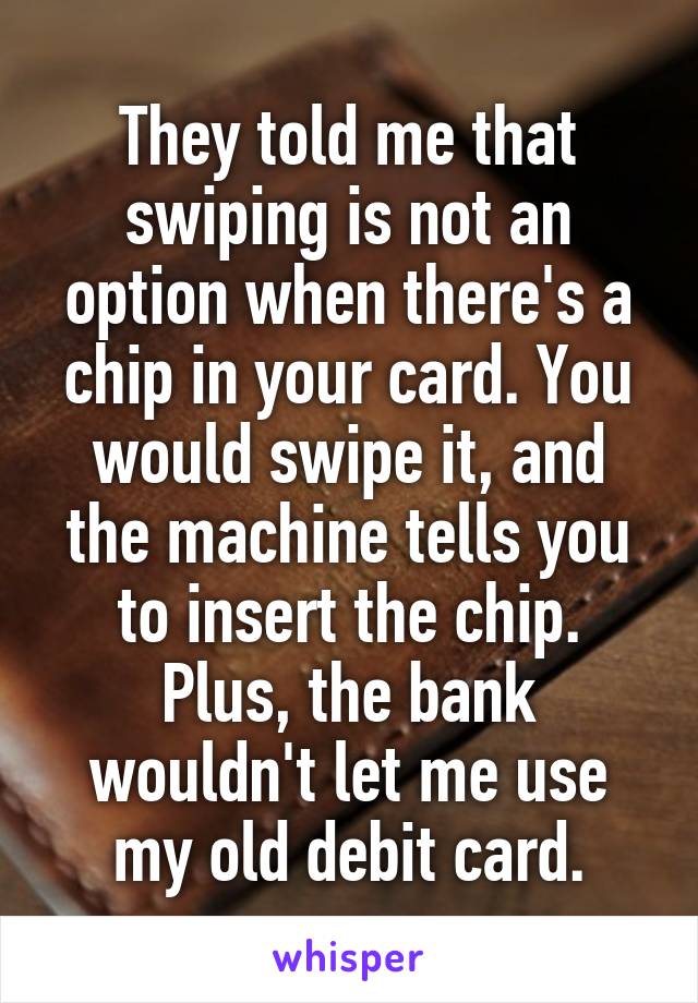 They told me that swiping is not an option when there's a chip in your card. You would swipe it, and the machine tells you to insert the chip. Plus, the bank wouldn't let me use my old debit card.