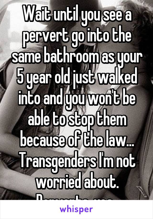 Wait until you see a pervert go into the same bathroom as your 5 year old just walked into and you won't be able to stop them because of the law... Transgenders I'm not worried about. Perverts, yes. 