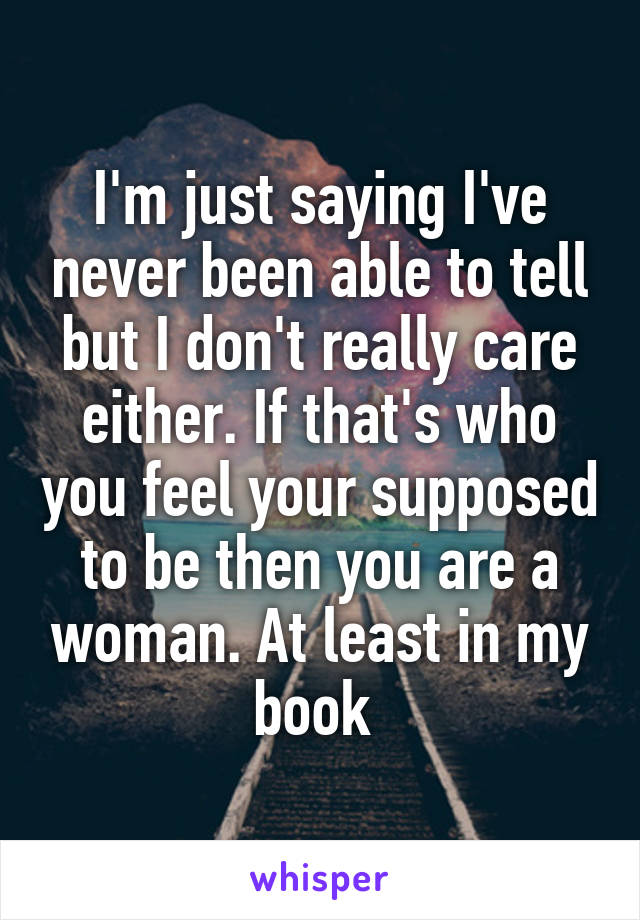 I'm just saying I've never been able to tell but I don't really care either. If that's who you feel your supposed to be then you are a woman. At least in my book 