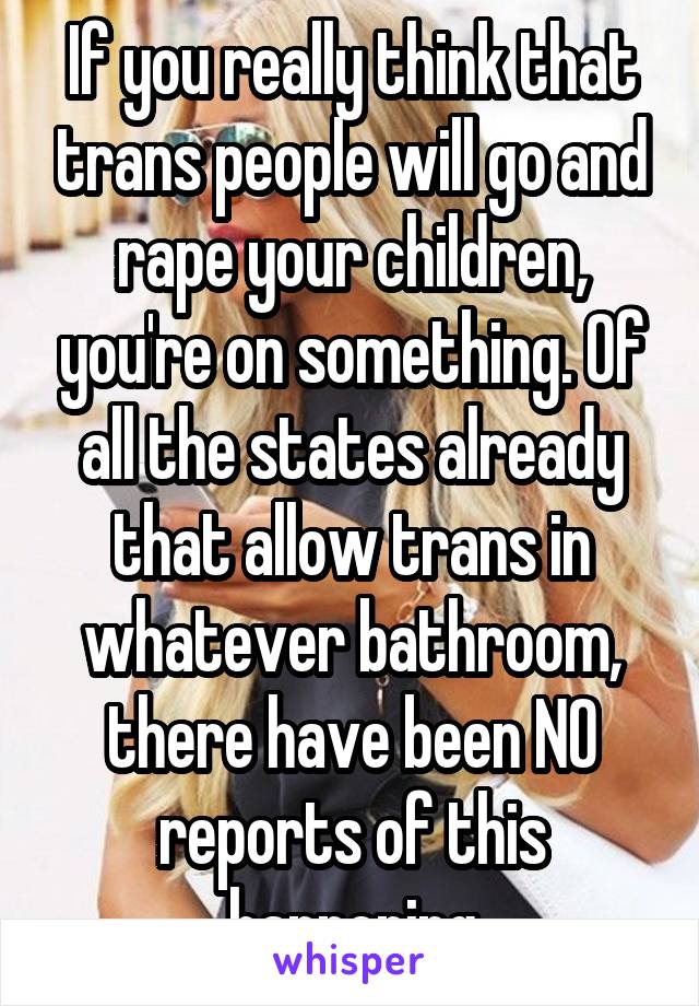 If you really think that trans people will go and rape your children, you're on something. Of all the states already that allow trans in whatever bathroom, there have been NO reports of this happening