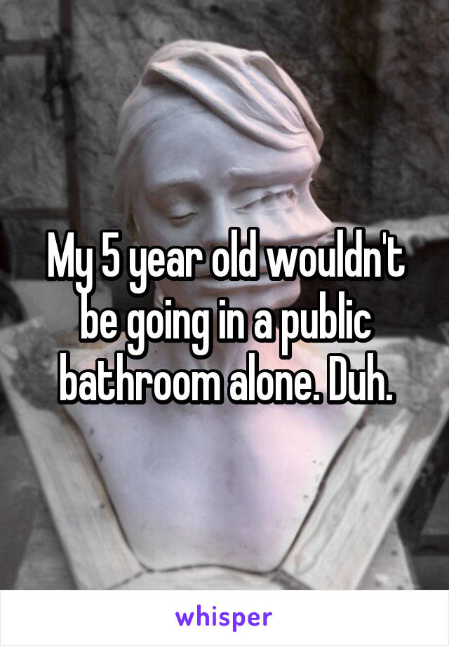 My 5 year old wouldn't be going in a public bathroom alone. Duh.