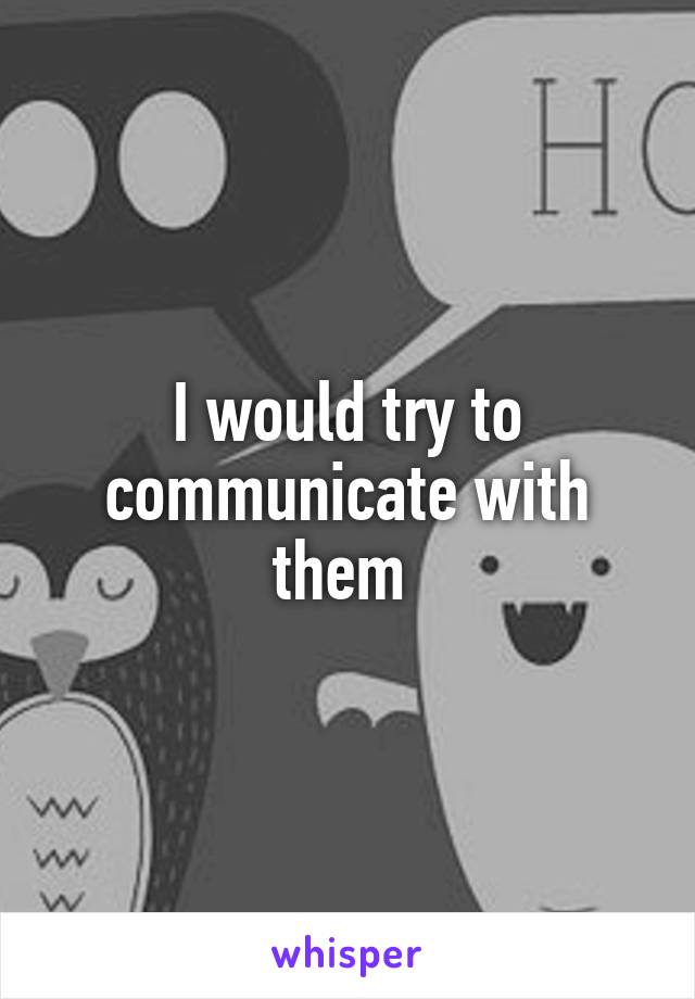 I would try to communicate with them 