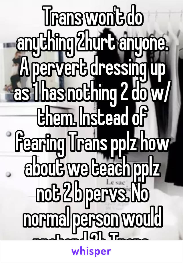 Trans won't do anything 2hurt anyone. A pervert dressing up as 1 has nothing 2 do w/ them. Instead of fearing Trans pplz how about we teach pplz not 2 b pervs. No normal person would pretend 2b Trans 