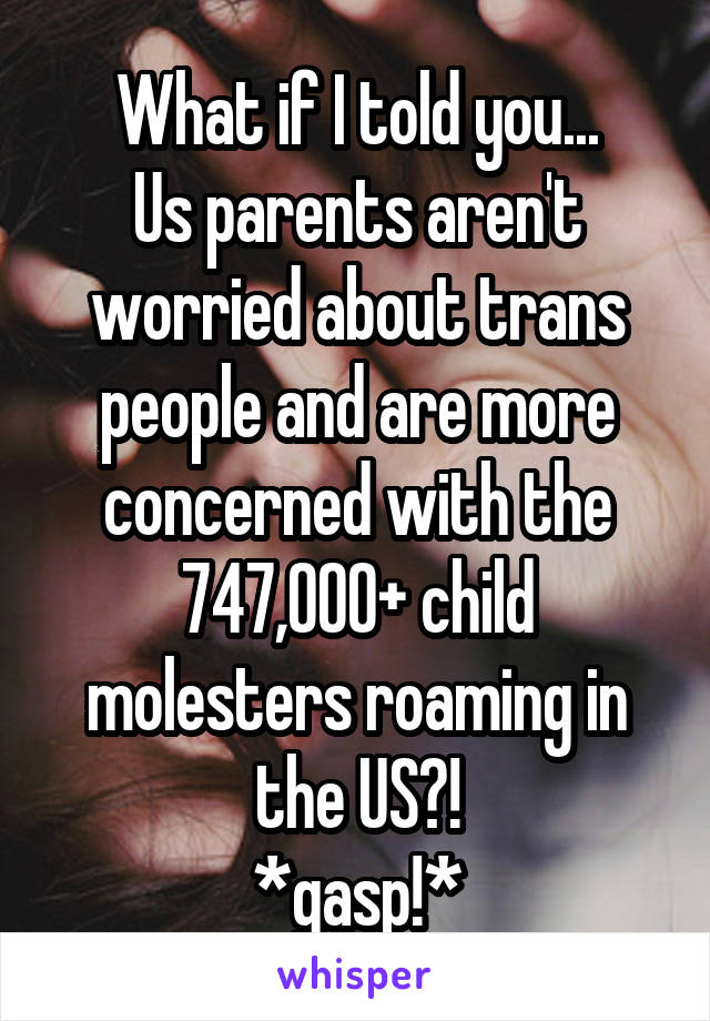 What if I told you...
Us parents aren't worried about trans people and are more concerned with the 747,000+ child molesters roaming in the US?!
*gasp!*