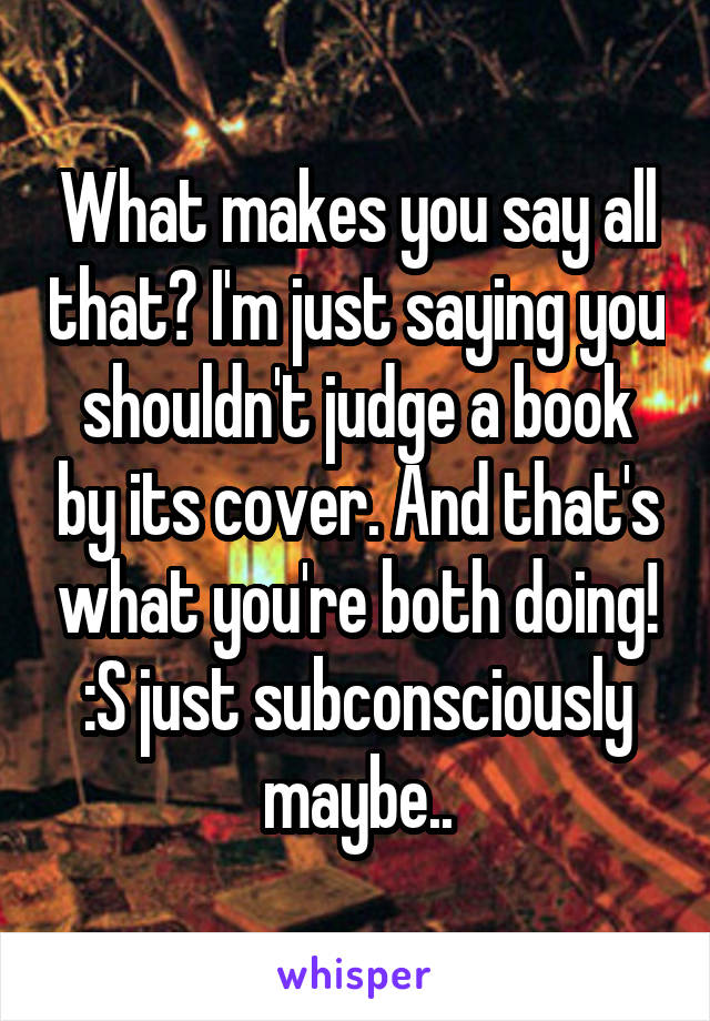 What makes you say all that? I'm just saying you shouldn't judge a book by its cover. And that's what you're both doing! :S just subconsciously maybe..