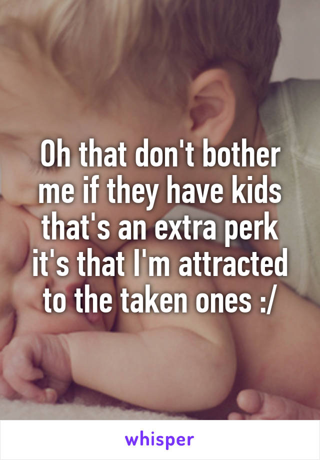 Oh that don't bother me if they have kids that's an extra perk it's that I'm attracted to the taken ones :/