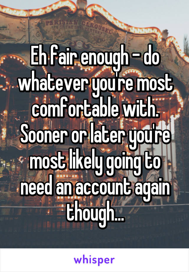 Eh fair enough - do whatever you're most comfortable with. Sooner or later you're most likely going to need an account again though...