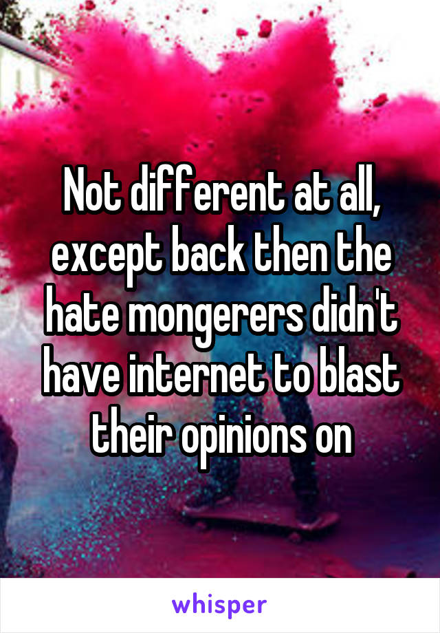 Not different at all, except back then the hate mongerers didn't have internet to blast their opinions on