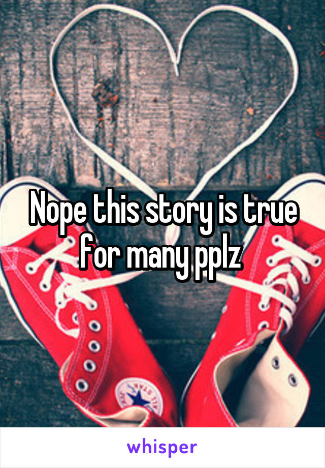 Nope this story is true for many pplz 