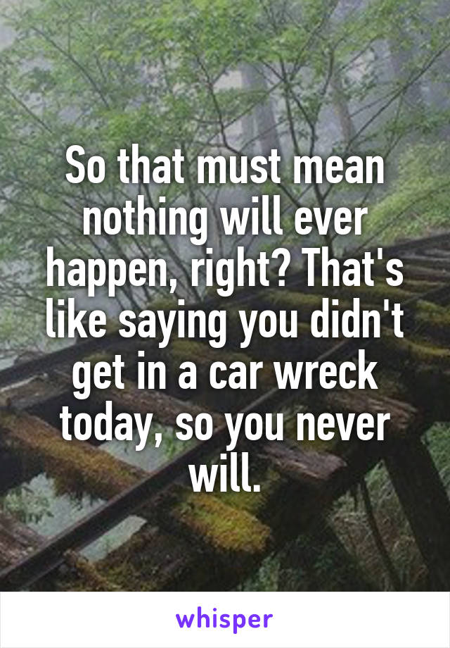 So that must mean nothing will ever happen, right? That's like saying you didn't get in a car wreck today, so you never will.