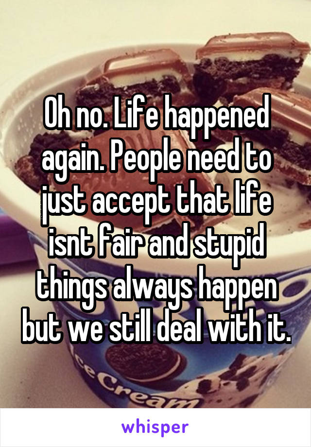 Oh no. Life happened again. People need to just accept that life isnt fair and stupid things always happen but we still deal with it.