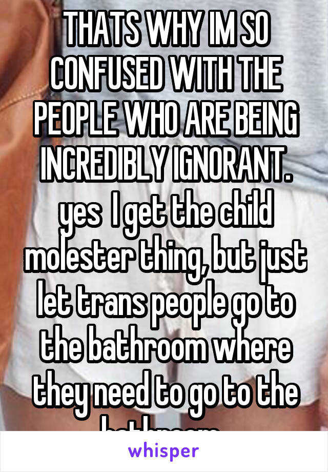 THATS WHY IM SO CONFUSED WITH THE PEOPLE WHO ARE BEING INCREDIBLY IGNORANT. yes  I get the child molester thing, but just let trans people go to the bathroom where they need to go to the bathroom. 