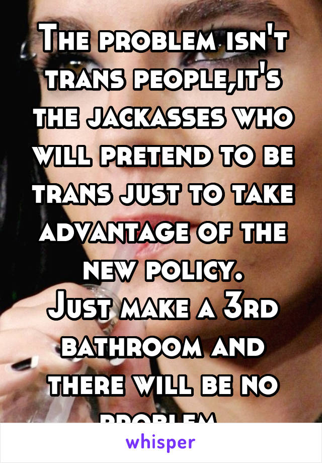 The problem isn't trans people,it's the jackasses who will pretend to be trans just to take advantage of the new policy.
Just make a 3rd bathroom and there will be no problem.