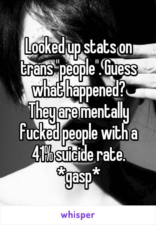 Looked up stats on trans "people". Guess what happened?
They are mentally fucked people with a 41% suicide rate.
*gasp*