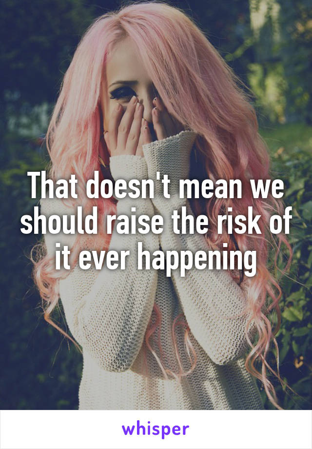 That doesn't mean we should raise the risk of it ever happening