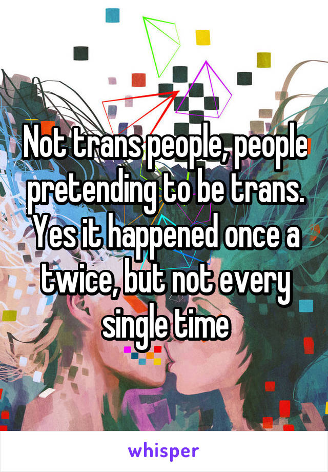 Not trans people, people pretending to be trans. Yes it happened once a twice, but not every single time