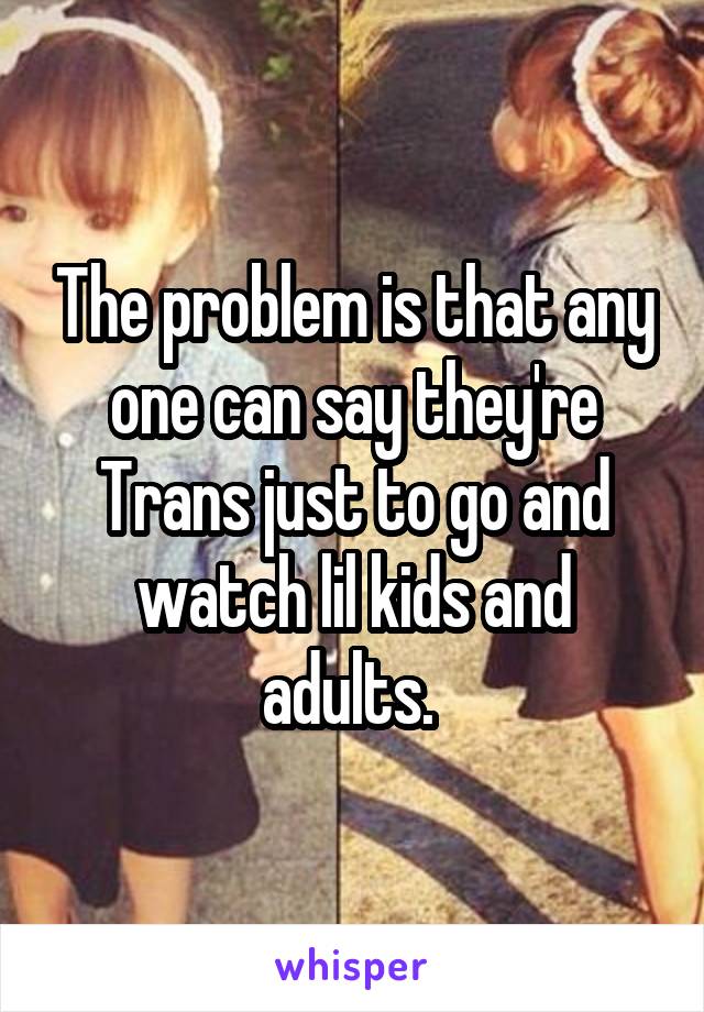 The problem is that any one can say they're Trans just to go and watch lil kids and adults. 