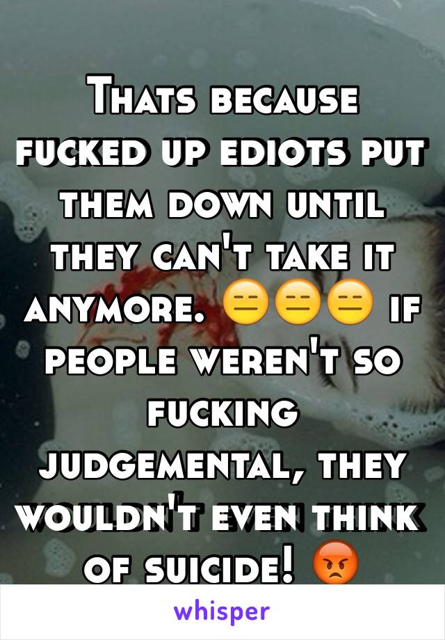 Thats because fucked up ediots put them down until they can't take it anymore. 😑😑😑 if people weren't so fucking judgemental, they wouldn't even think of suicide! 😡