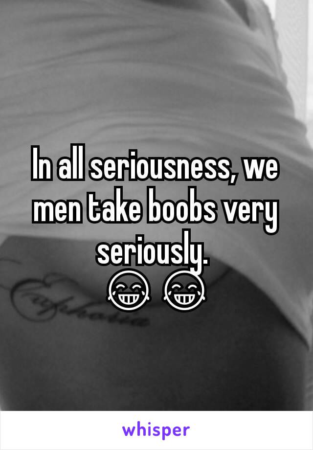 In all seriousness, we men take boobs very seriously. 
😂😂