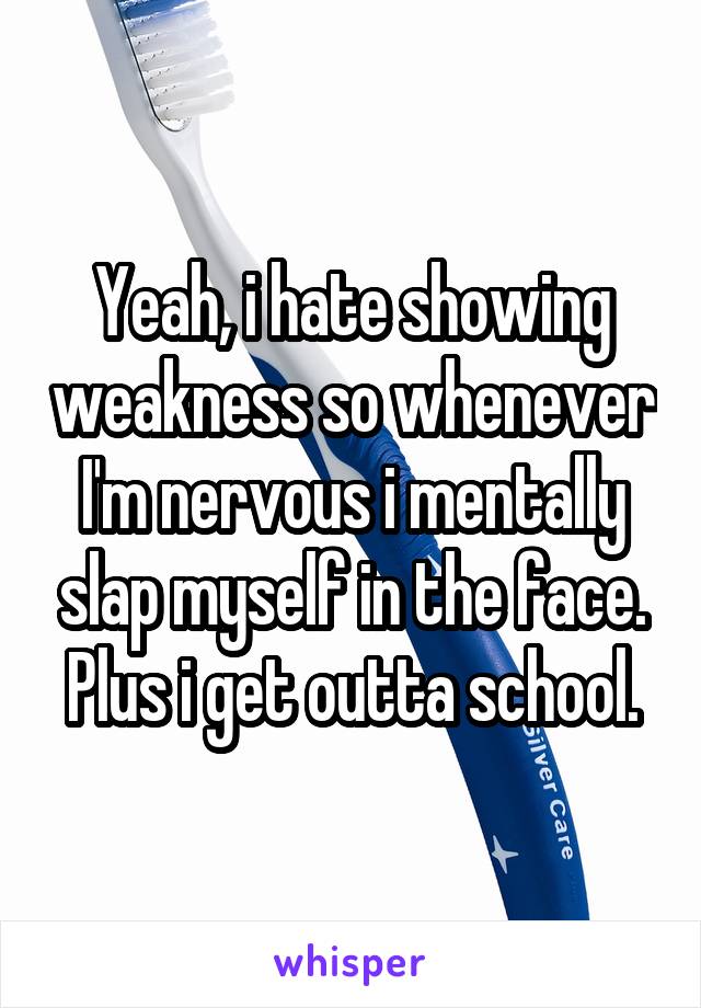 Yeah, i hate showing weakness so whenever I'm nervous i mentally slap myself in the face. Plus i get outta school.