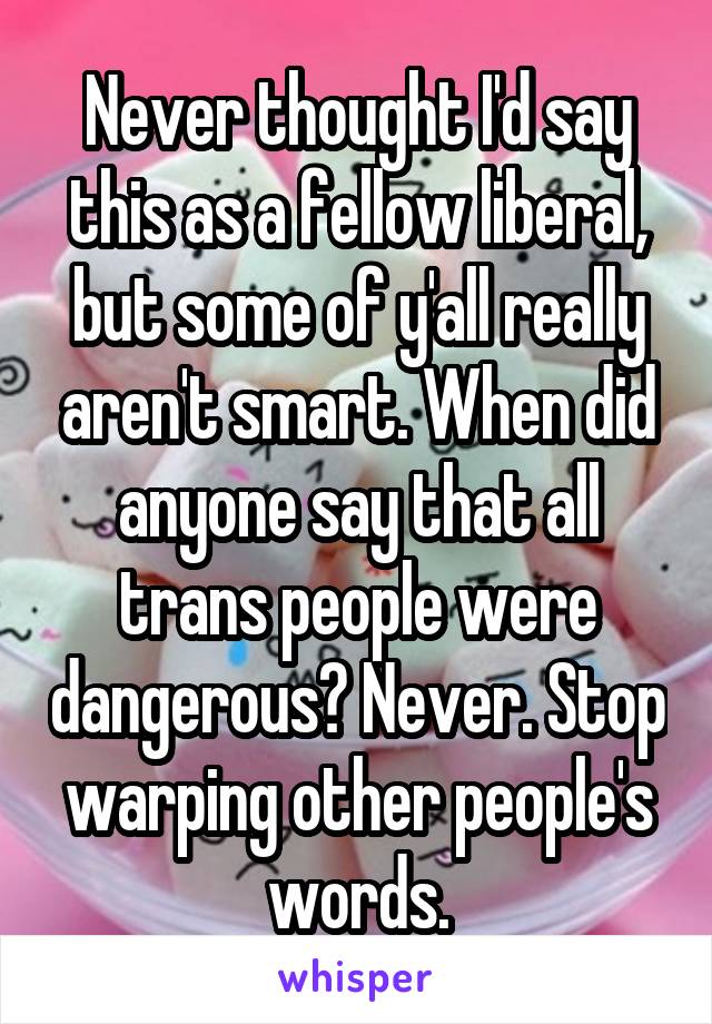 Never thought I'd say this as a fellow liberal, but some of y'all really aren't smart. When did anyone say that all trans people were dangerous? Never. Stop warping other people's words.