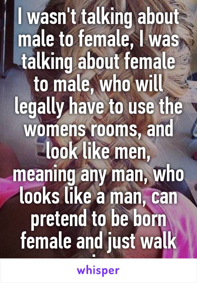 I wasn't talking about male to female, I was talking about female to male, who will legally have to use the womens rooms, and look like men, meaning any man, who looks like a man, can pretend to be born female and just walk in