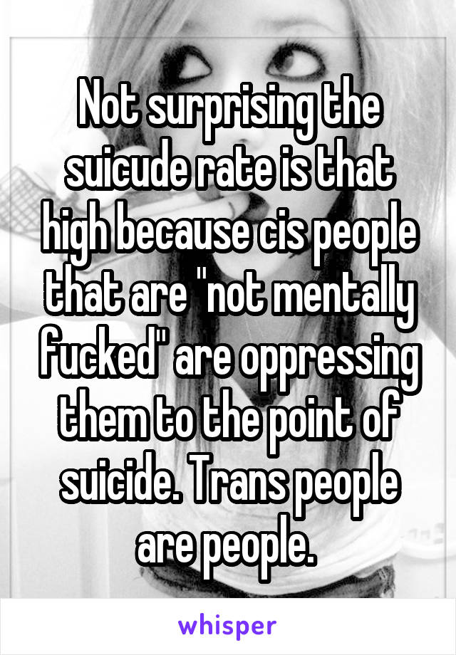 Not surprising the suicude rate is that high because cis people that are "not mentally fucked" are oppressing them to the point of suicide. Trans people are people. 