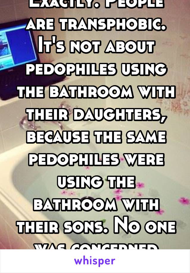 Exactly. People are transphobic. It's not about pedophiles using the bathroom with their daughters, because the same pedophiles were using the bathroom with their sons. No one was concerned then 