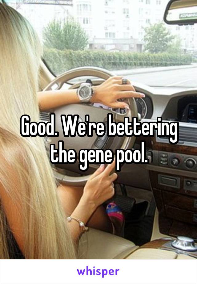 Good. We're bettering the gene pool.