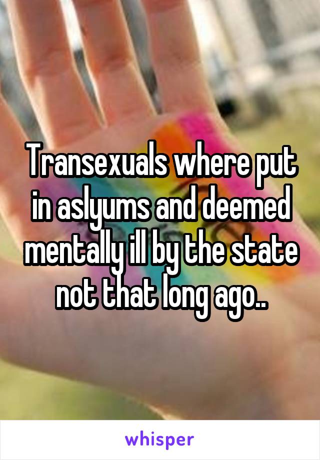 Transexuals where put in aslyums and deemed mentally ill by the state not that long ago..