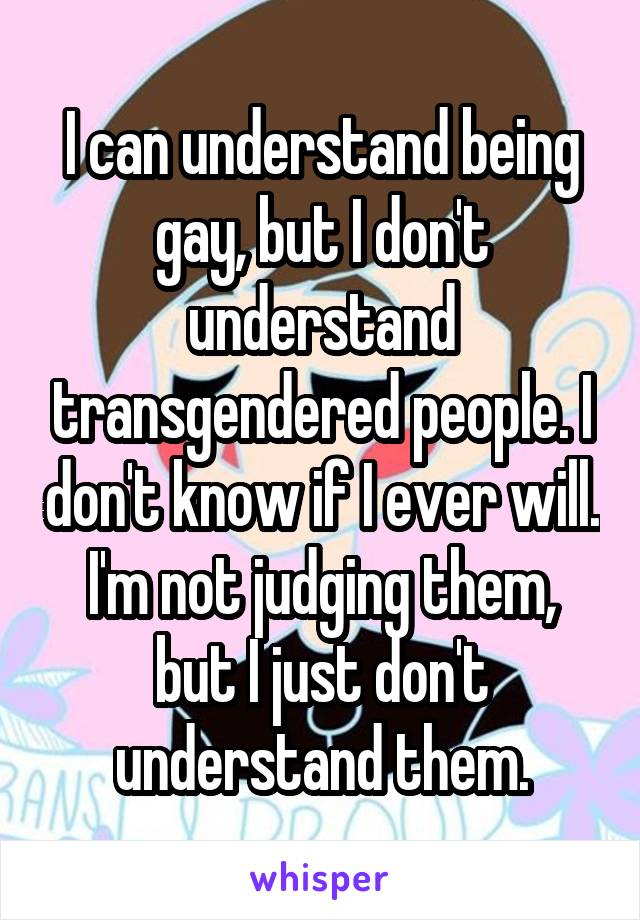 I can understand being gay, but I don't understand transgendered people. I don't know if I ever will. I'm not judging them, but I just don't understand them.