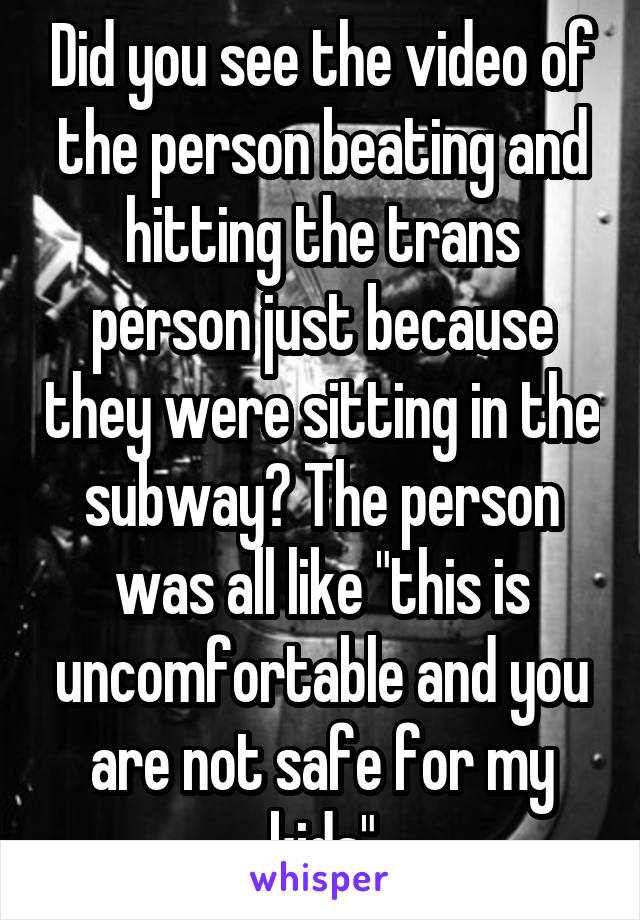 Did you see the video of the person beating and hitting the trans person just because they were sitting in the subway? The person was all like "this is uncomfortable and you are not safe for my kids"