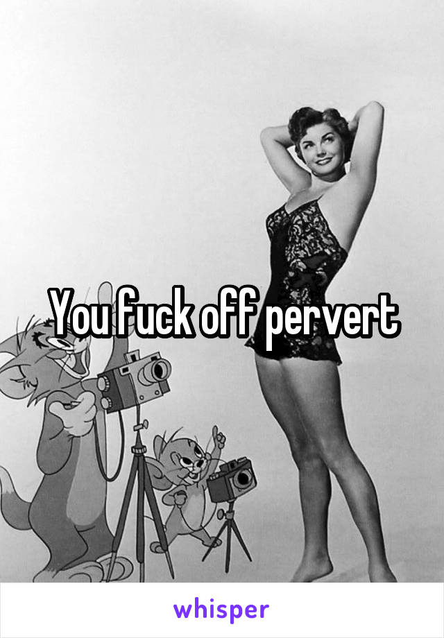 You fuck off pervert