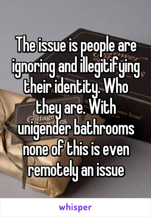 The issue is people are ignoring and illegitifying their identity. Who they are. With unigender bathrooms none of this is even remotely an issue