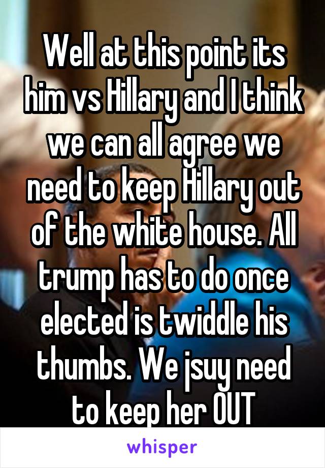 Well at this point its him vs Hillary and I think we can all agree we need to keep Hillary out of the white house. All trump has to do once elected is twiddle his thumbs. We jsuy need to keep her OUT