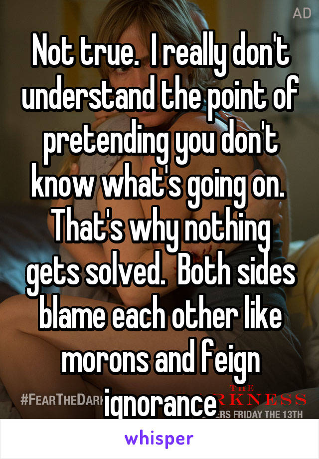 Not true.  I really don't understand the point of pretending you don't know what's going on.  That's why nothing gets solved.  Both sides blame each other like morons and feign ignorance