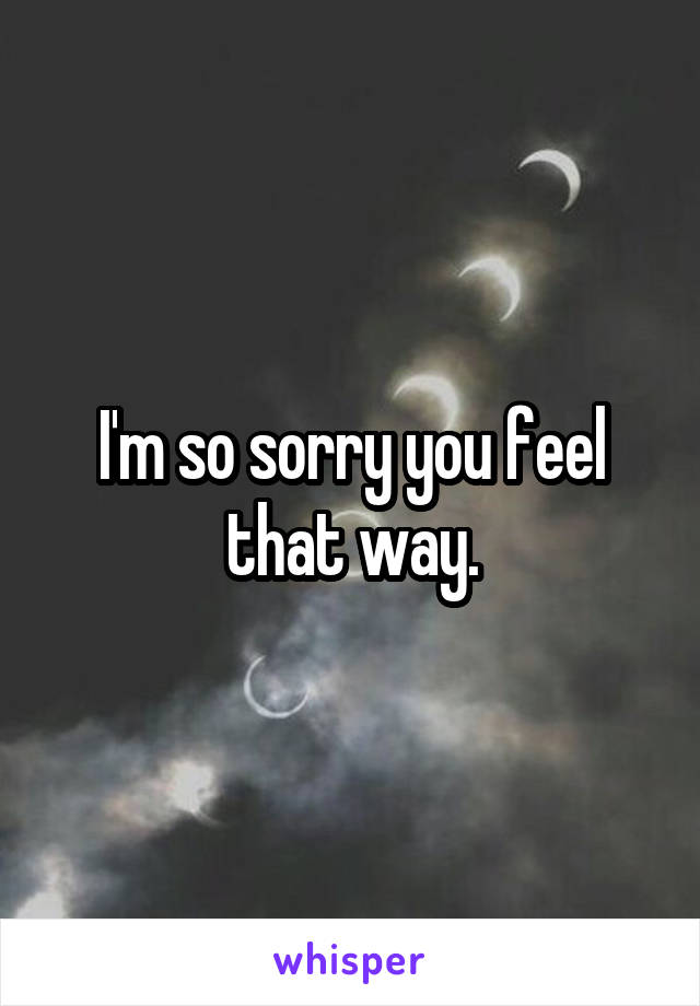 I'm so sorry you feel that way.