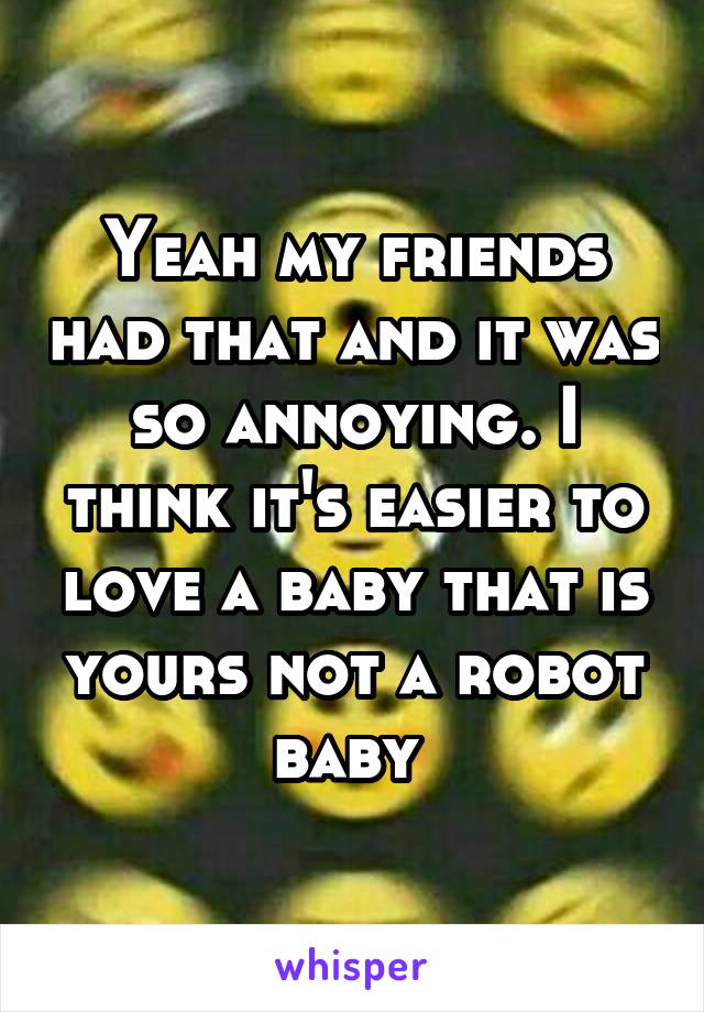 Yeah my friends had that and it was so annoying. I think it's easier to love a baby that is yours not a robot baby 