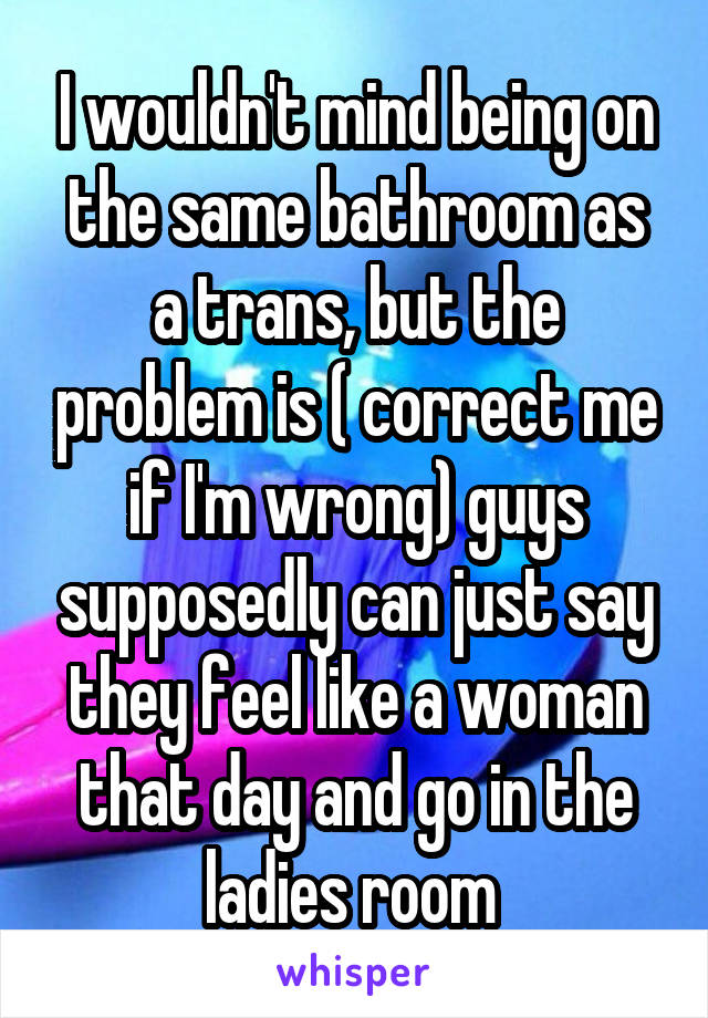 I wouldn't mind being on the same bathroom as a trans, but the problem is ( correct me if I'm wrong) guys supposedly can just say they feel like a woman that day and go in the ladies room 