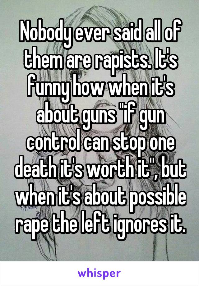 Nobody ever said all of them are rapists. It's funny how when it's about guns "if gun control can stop one death it's worth it", but when it's about possible rape the left ignores it. 