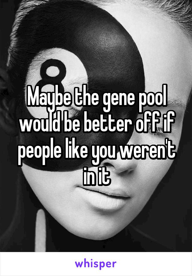 Maybe the gene pool would be better off if people like you weren't in it